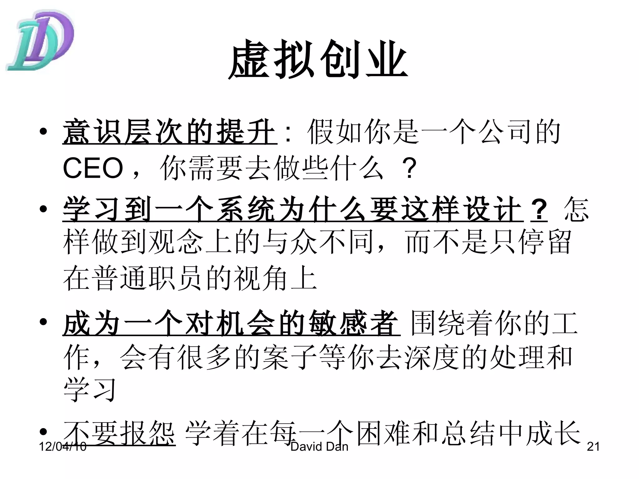 虚拟创业 意识层次的提升 :  假如你是一个公司的 CEO ，你需要去做些什么   ?  学习到一个系统为什么要这样设计 ?   怎样做到观念上的与众不同，而不是只停留在普通职员的视角上   成为一个对机会的敏感者   围绕着你的工作，会有很多的案子等你去深度的处理和学习 不要报怨   学着在每一个困难和总结中成长 