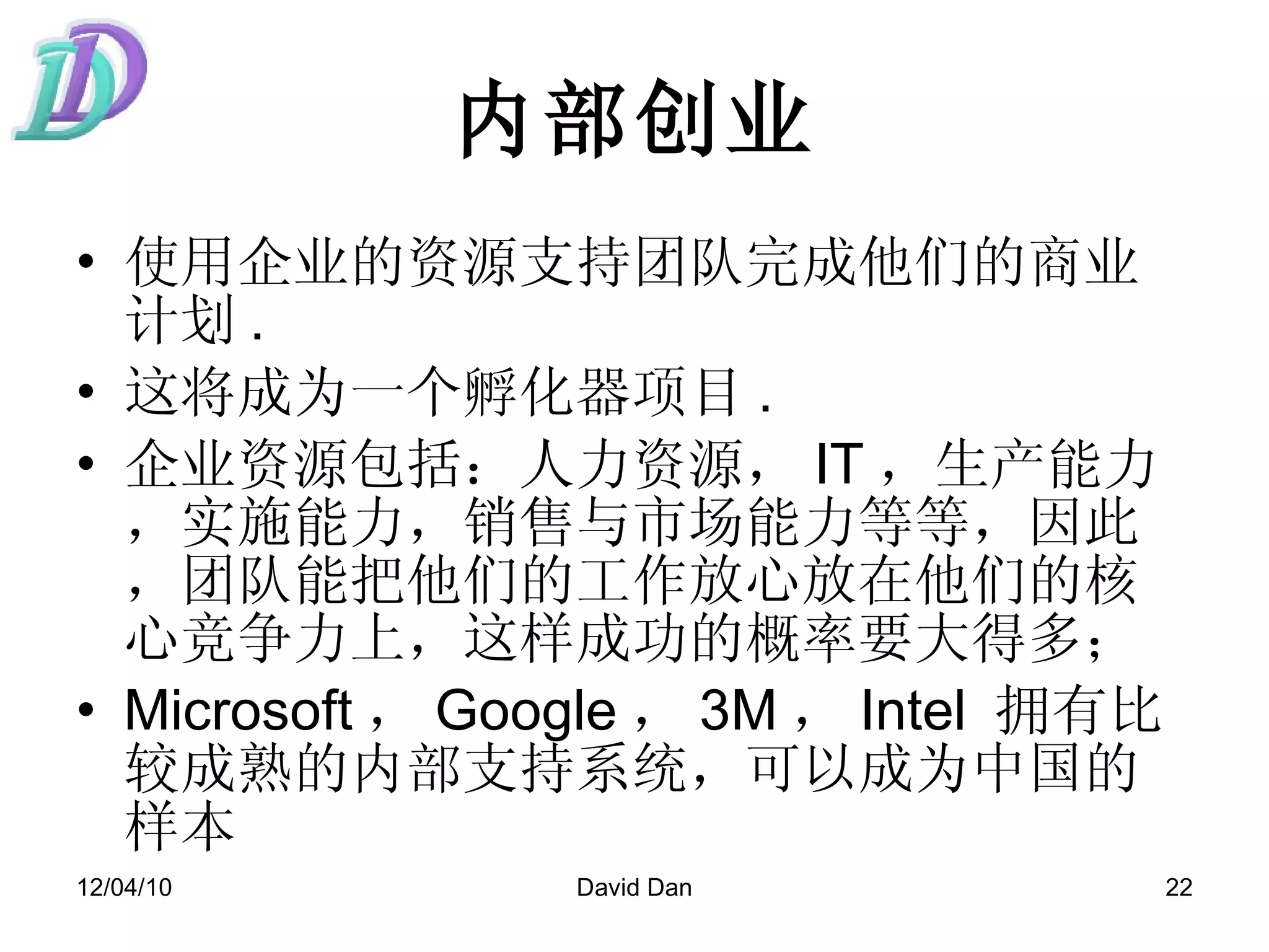 内部创业 使用企业的资源支持团队完成他们的商业计划 .  这将成为一个孵化器项目 .  企业资源包括：人力资源， IT ，生产能力，实施能力，销售与市场能力等等，因此，团队能把他们的工作放心放在他们的核心竞争力上，这样成功的概率要大得多；  Microsoft ， Google ， 3M ， Intel  拥有比较成熟的内部支持系统，可以成为中国的样本 