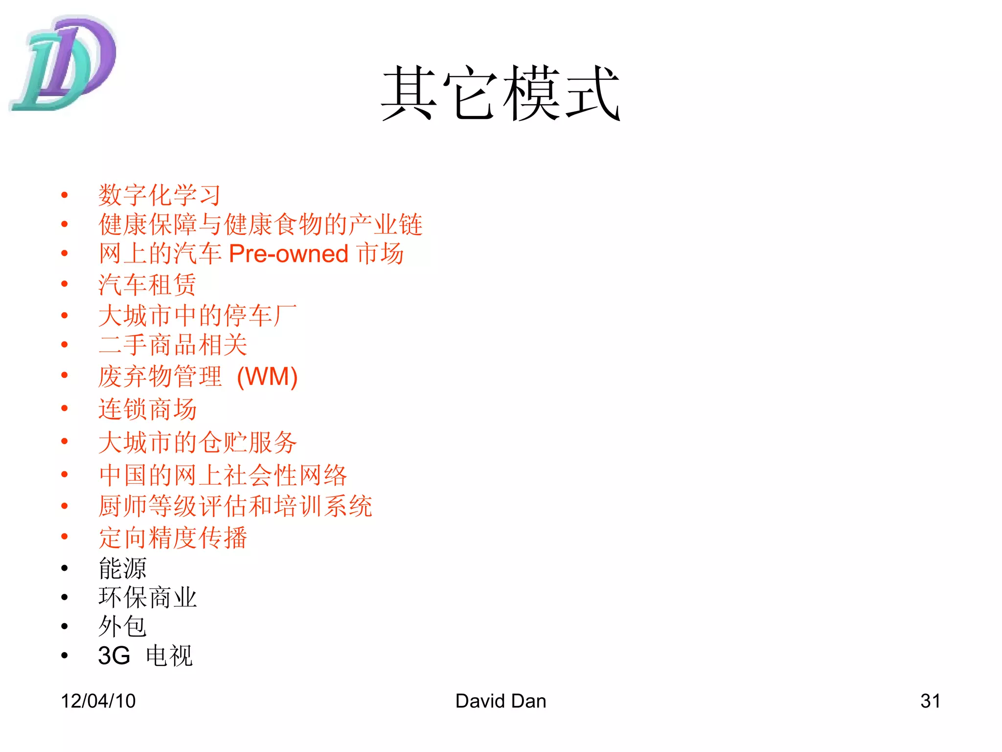 其它模式 数字化学习 健康保障与健康食物的产业链 网上的汽车 Pre-owned 市场 汽车租赁   大城市中的停车厂 二手商品相关 废弃物管理   (WM) 连锁商场   大城市的仓贮服务   中国的网上社会性网络   厨师等级评估和培训系统 定向精度传播   能源 环保商业 外包 3G  电视 