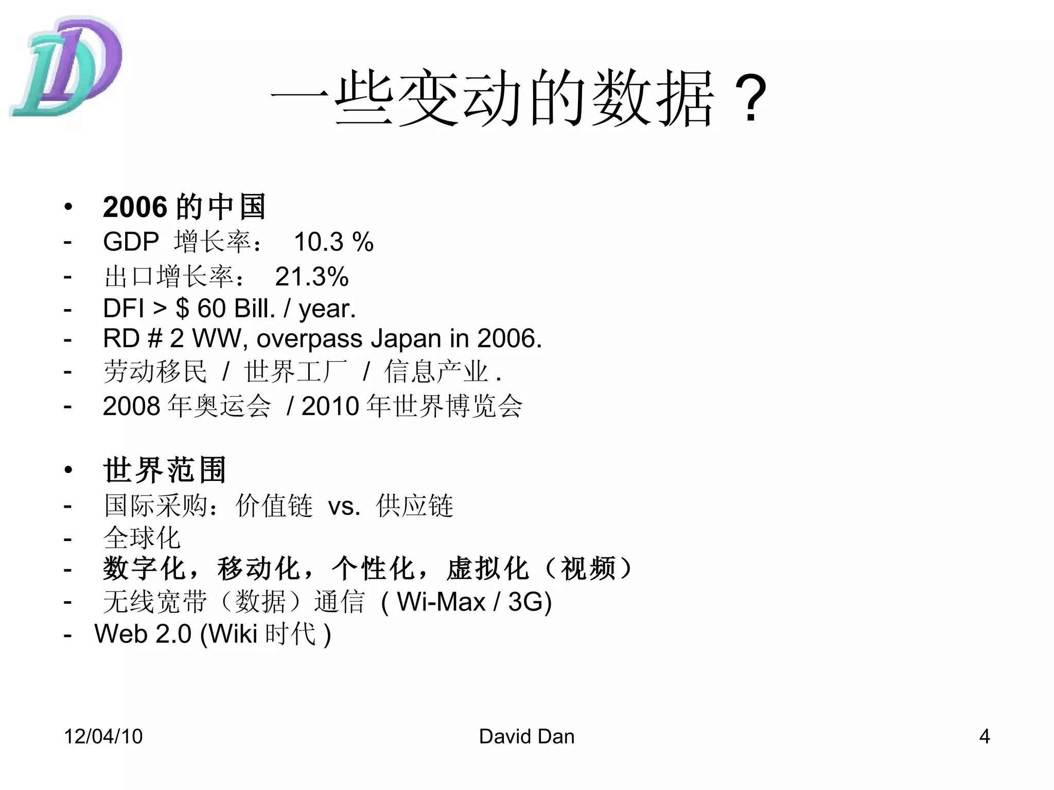 一些变动的数据 ?  2006 的中国 GDP  增长率：   10.3 %  出口增长率：   21.3%  DFI > $ 60 Bill. / year. RD # 2 WW, overpass Japan in 2006.  劳动移民   /  世界工厂   /  信息产业 . 2008 年奥运会   /  2010 年世界博览会   世界范围   国际采购：价值链   vs.  供应链   全球化 数字化，移动化，个性化，虚拟化（视频） 无线宽带（数据）通信   ( Wi-Max / 3G) -  Web 2.0 (Wiki 时代 ) 