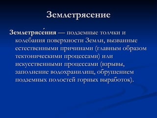Землетрясение Землетрясе́ния  — подземные толчки и колебания поверхности Земли, вызванные естественными причинами (главным образом тектоническими процессами) или искусственными процессами (взрывы, заполнение водохранилищ, обрушением подземных полостей горных выработок).  