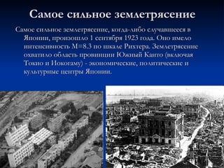 Самое сильное землетрясение Самое сильное землетрясение, когда-либо случавшееся в Японии, произошло 1 сентября 1923 года. Оно имело интенсивность М=8.3 по шкале Рихтера. Землетрясение охватило область провинции Южный Канто (включая Токио и Иокогаму) - экономические, политические и культурные центры Японии.  