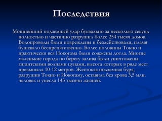 Последствия Мощнейший подземный удар буквально за несколько секунд полностью и частично разрушил более 254 тысяч домов .  Водопроводы были повреждены и бездействовали, пламя бушевало беспрепятственно. Более половины Токио и практически вся Иокогама были сожжены дотла. Многие маленькие города по берегу залива были уничтожены гигантскими волнами цунами, высота которых в ряде мест превышала 10-12 метров. Жестокая подземная буря, разрушив Токио и Иокогаму, оставила без крова 3,5 млн. человек и унесла 143 тысячи жизней.  