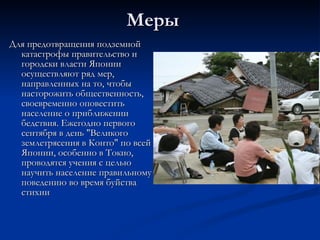Меры Для предотвращения подземной катастрофы правительство и городски власти Японии осуществляют ряд мер, направленных на то, чтобы насторожить общественность, своевременно оповестить население о приближении бедствия. Ежегодно первого сентября в день "Великого землетрясения в Конто" по всей Японии, особенно в Токио, проводятся учения с целью научить население правильному поведению во время буйства стихии  