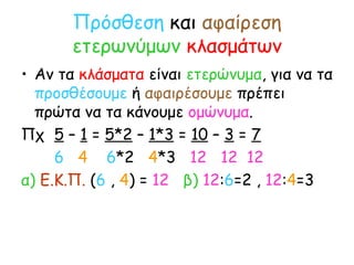 Πρόσθεση  και  αφαίρεση   ετερωνύμων   κλασμάτων Αν τα  κλάσματα  είναι  ετερώνυμα , για να τα  προσθέσουμε  ή  αφαιρέσουμε  πρέπει πρώτα να τα κάνουμε  ομώνυμα . Πχ  5  –  1  =  5*2  –  1*3  =  10  –  3  =  7 6   4  6 *2  4 *3  12  12  12 α)  Ε.Κ.Π.  ( 6  ,  4 ) =  12   β)   12 : 6 =2 ,  12 : 4 =3 