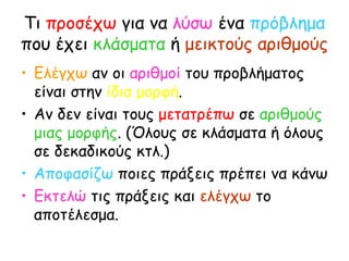 Τι  προσέχω  για να  λύσω  ένα  πρόβλημα  που έχει  κλάσματα  ή  μεικτούς αριθμούς Ελέγχω  αν οι  αριθμοί  του προβλήματος είναι στην  ίδια μορφή . Αν δεν είναι τους  μετατρέπω  σε  αριθμούς μιας μορφής . (Όλους σε κλάσματα ή όλους σε δεκαδικούς κτλ.) Αποφασίζω  ποιες πράξεις πρέπει να κάνω Εκτελώ  τις πράξεις και  ελέγχω  το αποτέλεσμα. 