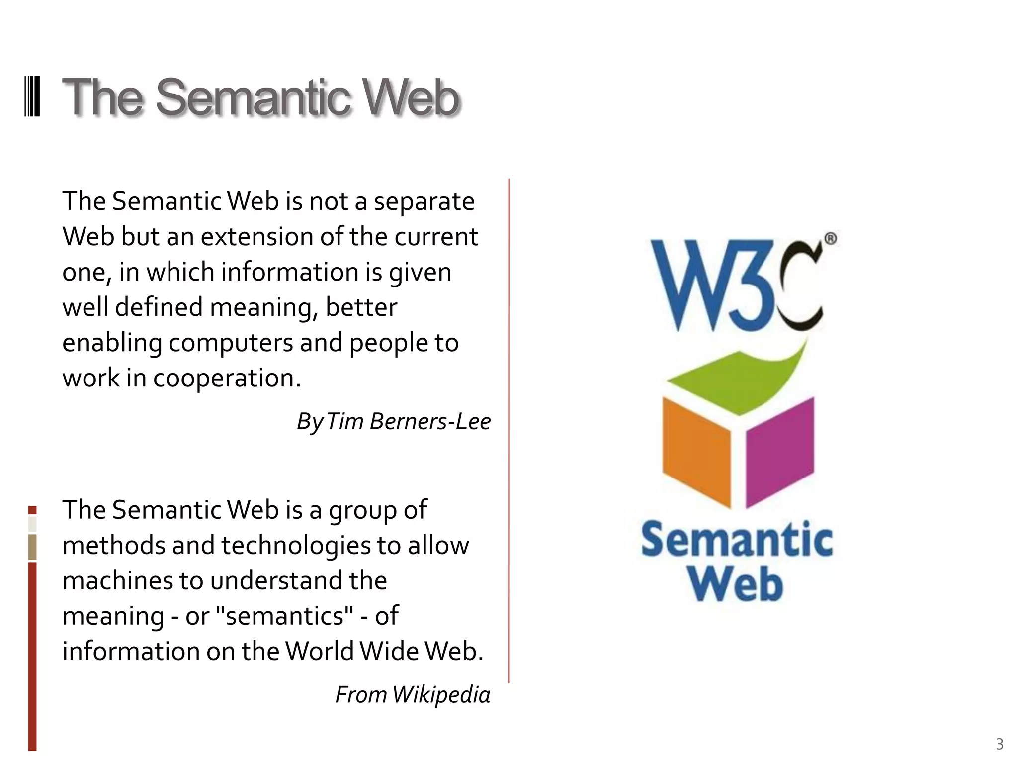 The Semantic WebThe Semantic Web is not a separate Web but an extension of the current one, in which information is given well defined meaning, better enabling computers and people to work in cooperation.By Tim Berners-LeeThe Semantic Web is a group of methods and technologies to allow machines to understand the meaning - or "semantics" - of information on the World Wide Web.From Wikipedia3