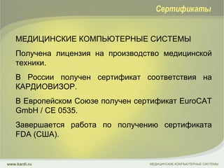 МЕДИЦИНСКИЕ КОМПЬЮТЕРНЫЕ СИСТЕМЫ  Получена лицензия на производство медицинской техники.  В России получен сертификат соответствия на КАРДИОВИЗОР.  В Европейском Союзе получен сертификат EuroCAT GmbH / CE 0535. Завершается работа по получению сертификата FDA (США).  МЕДИЦИНСКИЕ КОМПЬЮТЕРНЫЕ СИСТЕМЫ www.kardi.ru Сертификаты 