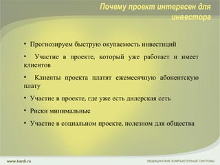 Прогнозируем быструю окупаемость инвестиций Участие в проекте, который уже работает и имеет клиентов Клиенты проекта платят ежемесячную абонентскую плату Участие в проекте, где уже есть дилерская сеть Риски минимальные Участие в социальном проекте, полезном для общества МЕДИЦИНСКИЕ КОМПЬЮТЕРНЫЕ СИСТЕМЫ www.kardi.ru Почему проект интересен для инвестора 