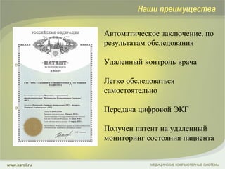 Автоматическое заключение, по результатам обследования Удаленный контроль врача Легко обследоваться самостоятельно Передача цифровой ЭКГ Получен патент на удаленный мониторинг состояния пациента МЕДИЦИНСКИЕ КОМПЬЮТЕРНЫЕ СИСТЕМЫ www.kardi.ru Наши преимущества 
