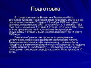 Подготовка В отряд космонавтов Валентина Терешкова была зачислена 12 марта 1962 года и стала проходить обучение как слушатель-космонавт 2 отряда. 29 ноября 1962 она сдала выпускные экзамены по  ОКП  на «отлично». С 1 декабря 1962 года она — космонавт 1 отряда 1 отдела. С 16 июня 1963 года, то есть сразу после полёта, она стала инструктором-космонавтом 1 отряда и была на этой должности до 14 марта 1966 года. Во время обучения она проходила тренировки на устойчивость организма к факторам космического полёта. Тренировки включали в себя термокамеру, где надо было находиться в лётном комбинезоне при температуре 70 градусов и влажности 30 %,  сурдокамеру  — изолированное от звуков помещение, где каждая кандидатка должна была провести 10 суток. 