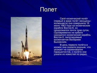 Полет Свой космический полёт (первый в мире полёт женщины-космонавта) она совершила 16 июня 1963 года на космическом корабле Восток-6, он продолжался почти трое суток. Одновременно на орбите находился космический корабль Восток-5, пилотируемый космонавтом Валерием Быковским. В день первого полёта в космос она сказала родным, что уезжает на соревнования парашютистов, о полёте они узнали из новостей по радио. 