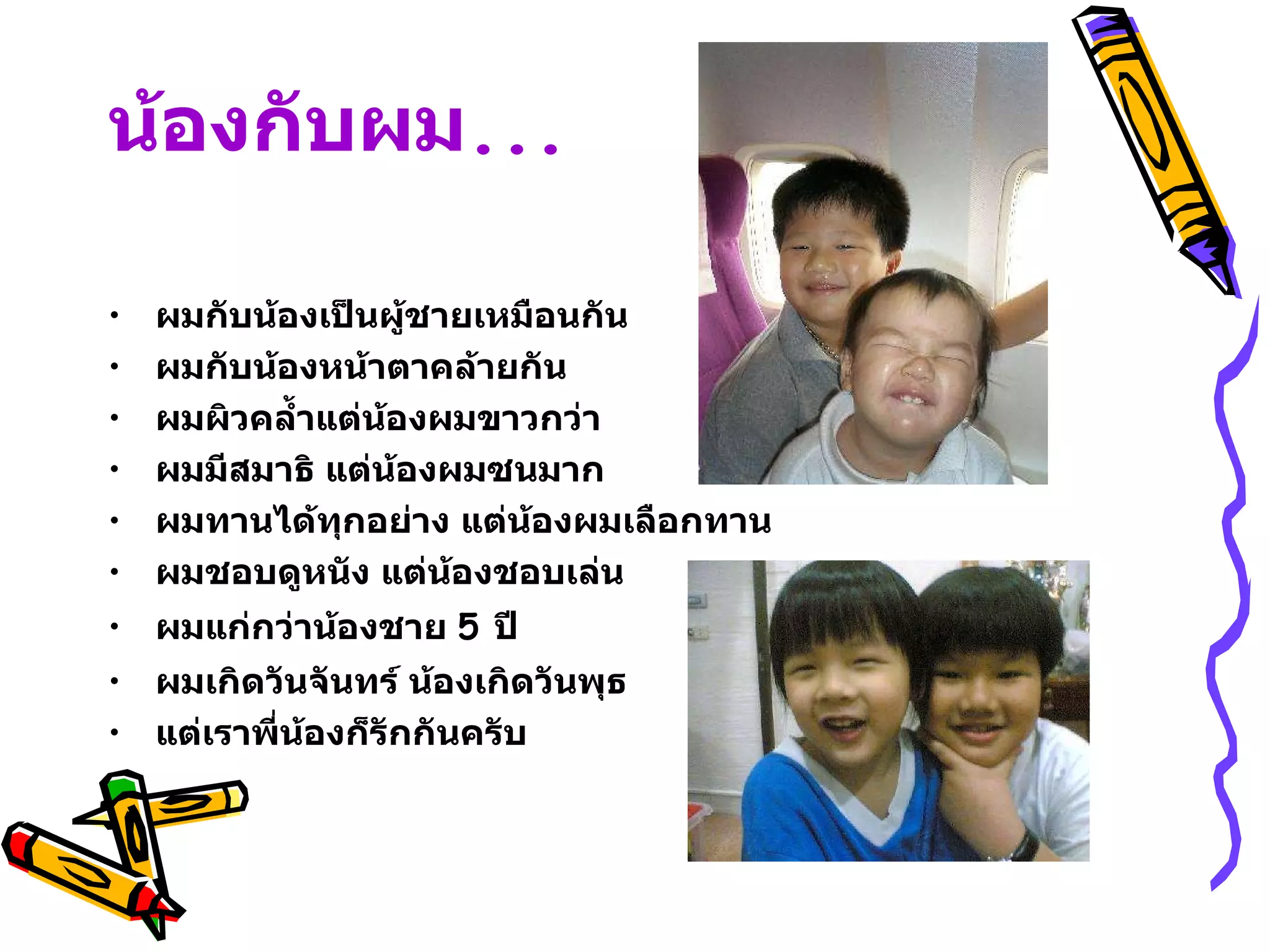น้องกับผม ... ผมกับน้องเป็นผู้ชายเหมือนกัน ผมกับน้องหน้าตาคล้ายกัน ผมผิวคล้ำแต่น้องผมขาวกว่า ผมมีสมาธิ แต่น้องผมซนมาก ผมทานได้ทุกอย่าง แต่น้องผมเลือกทาน ผมชอบดูหนัง แต่น้องชอบเล่น ผมแก่กว่าน้องชาย  5  ปี ผมเกิดวันจันทร์ น้องเกิดวันพุธ แต่เราพี่น้องก็รักกันครับ 
