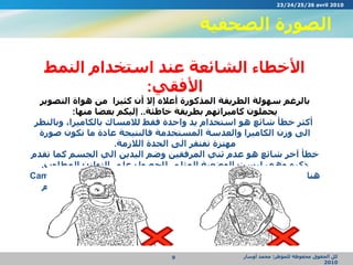 الصورة الصحفية كل الحقوق محفوظة للمؤطر :  محمد أوسار  2010 الأخطاء الشائعة عند استخدام النمط الأفقي : بالرغم سهولة الطريقة المذكورة أعلاه إلا أن كثيرا  من هواة التصوير يحملون كاميراتهم بطريقة خاطئة ..  إليكم بعضا منها : أكثر خطأ شائع هو استخدام يد واحدة فقط للامساك بالكاميرا، وبالنظر الى وزن الكاميرا والعدسة المستخدمة فالنتيجة عادة ما تكون صورة مهتزة تفتقر الى الحدة اللازمة . خطأ آخر شائع هو عدم ثني المرفقين وضم اليدين الي الجسم كما تقدم ذكره وهي ليست الوضعية المثلى للحصول على التوازن المطلوب . هناك نقطة مهمة يجب الانتباه اليها وهو استخدام حزام الكاميرا  ( Camera Strap)  على العنق وذلك لحماية الكاميرا من السقوط في حال عدم الامساك بها بشكل صحيح .  23/24/25/26 avril 2010 