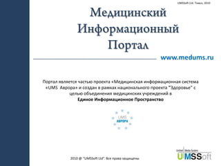 UMSSoft Ltd. Томск, 2010 Медицинский Информационный  Портал www.medums.ru Портал является частью проекта «Медицинская информационная система «UMS  Аврора» и создан в рамках национального проекта "Здоровье" с целью объединения медицинских учреждений в  Единое Информационное Пространство 2010 @“UMSSoft Ltd”. Все права защищены 