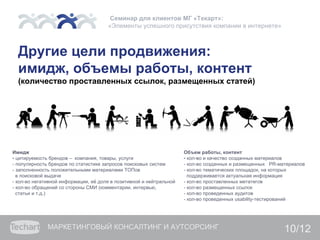 Семинар для клиентов МГ «Текарт»:
                                      «Элементы успешного присутствия компании в интернете»



  Другие цели продвижения:
  имидж, объемы работы, контент
  (количество проставленных ссылок, размещенных статей)




Имидж                                                                Объем работы, контент
- цитируемость брендов – компания, товары, услуги                    - кол-во и качество созданных материалов
- популярность брендов по статистике запросов поисковых систем       - кол-во созданных и размещенных PR-материалов
- заполненность положительными материалами ТОПов                     - кол-во тематических площадок, на которых
  в поисковой выдаче                                                   поддерживается актуальная информация
- кол-во негативной информации, её доля в позитивной и нейтральной   - кол-во проставленных метатегов
- кол-во обращений со стороны СМИ (комментарии, интервью,            - кол-во размещенных ссылок
  статьи и т.д.)                                                     - кол-во проведенных аудитов
                                                                     - кол-во проведенных usability-тестирований




              МАРКЕТИНГОВЫЙ КОНСАЛТИНГ И АУТСОРСИНГ                                                        10/12
 