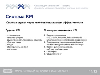 Семинар для клиентов МГ «Текарт»:
                           «Элементы успешного присутствия компании в интернете»



Система KPI
Система оценки через ключевые показатели эффективности


Группы KPI                           Примеры сегментации KPI
- посещаемость                      1. Каналы продвижения
- качество трафика                     (SEO, SMM, Реклама, PR & Advertorial,
- дружественность поисковым машинам    Email-маркетинг, непоисковое продвижение)
- обратная связь                    2. Товарные группы/направления бизнеса/
- имидж                                логические группы семантического ядра.
- объем работы, контент             3. Время - рабочее/нерабочее,
- консалтинг                           рабочие дни/выходные.
                                    4. География
                                    5. Соцдем портрет




         МАРКЕТИНГОВЫЙ КОНСАЛТИНГ И АУТСОРСИНГ                                     11/12
 