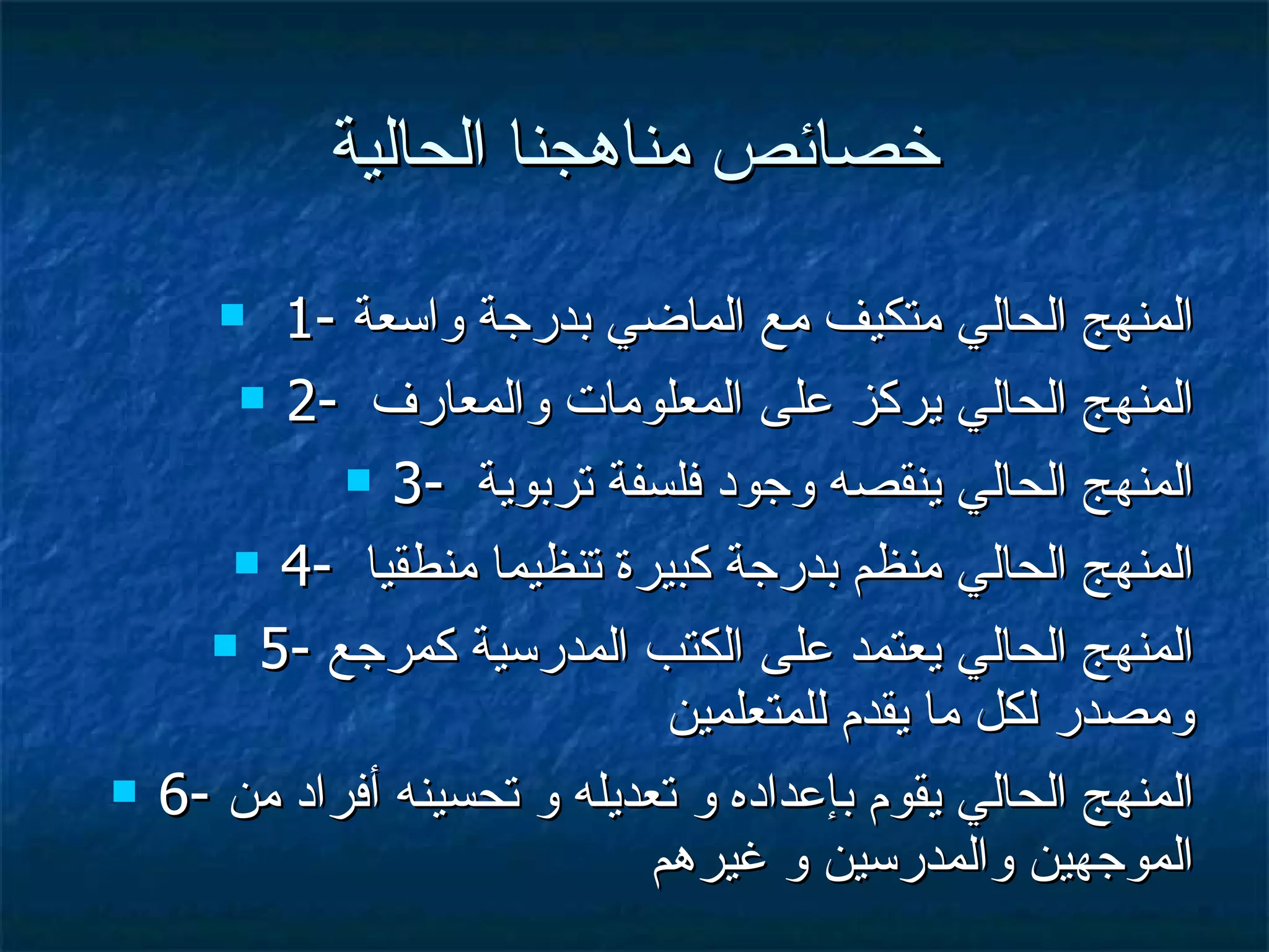 خصائص مناهجنا الحالية 1-  المنهج الحالي متكيف مع الماضي بدرجة واسعة 2-  المنهج الحالي يركز على المعلومات والمعارف  3-  المنهج الحالي ينقصه وجود فلسفة تربوية  4-  المنهج الحالي منظم بدرجة كبيرة تنظيما منطقيا  5-  المنهج الحالي يعتمد على الكتب المدرسية كمرجع ومصدر لكل ما يقدم للمتعلمين 6-  المنهج الحالي يقوم بإعداده و تعديله و تحسينه أفراد من الموجهين والمدرسين و غيرهم 