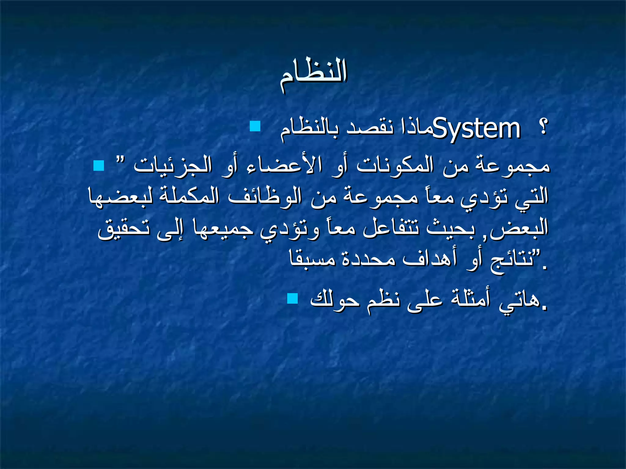 النظام ماذا نقصد بالنظام  System  ؟ ”  مجموعة من المكونات أو الأعضاء أو الجزئيات التي تؤدي معاً مجموعة من الوظائف المكملة لبعضها البعض ,  بحيث تتفاعل معاً وتؤدي جميعها إلى تحقيق نتائج أو أهداف محددة مسبقا .“ هاتي أمثلة على نظم حولك . 