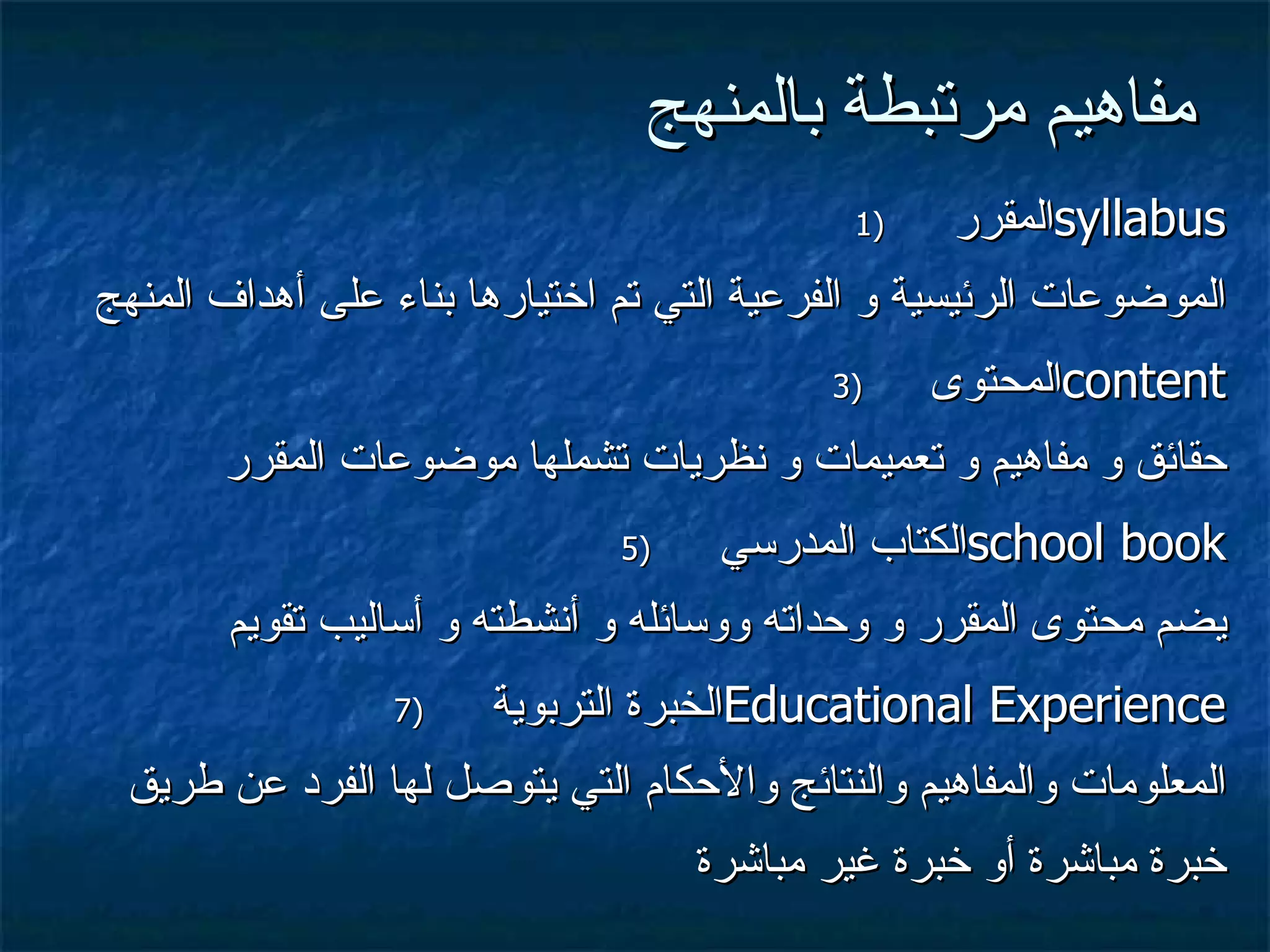 مفاهيم مرتبطة بالمنهج المقرر  syllabus الموضوعات الرئيسية و الفرعية التي تم اختيارها بناء على أهداف المنهج المحتوى  content حقائق و مفاهيم و تعميمات و نظريات تشملها موضوعات المقرر الكتاب المدرسي  school book يضم محتوى المقرر و وحداته ووسائله و أنشطته و أساليب تقويم الخبرة التربوية  Educational Experience المعلومات والمفاهيم والنتائج والأحكام التي يتوصل لها الفرد عن طريق خبرة مباشرة أو خبرة غير مباشرة 