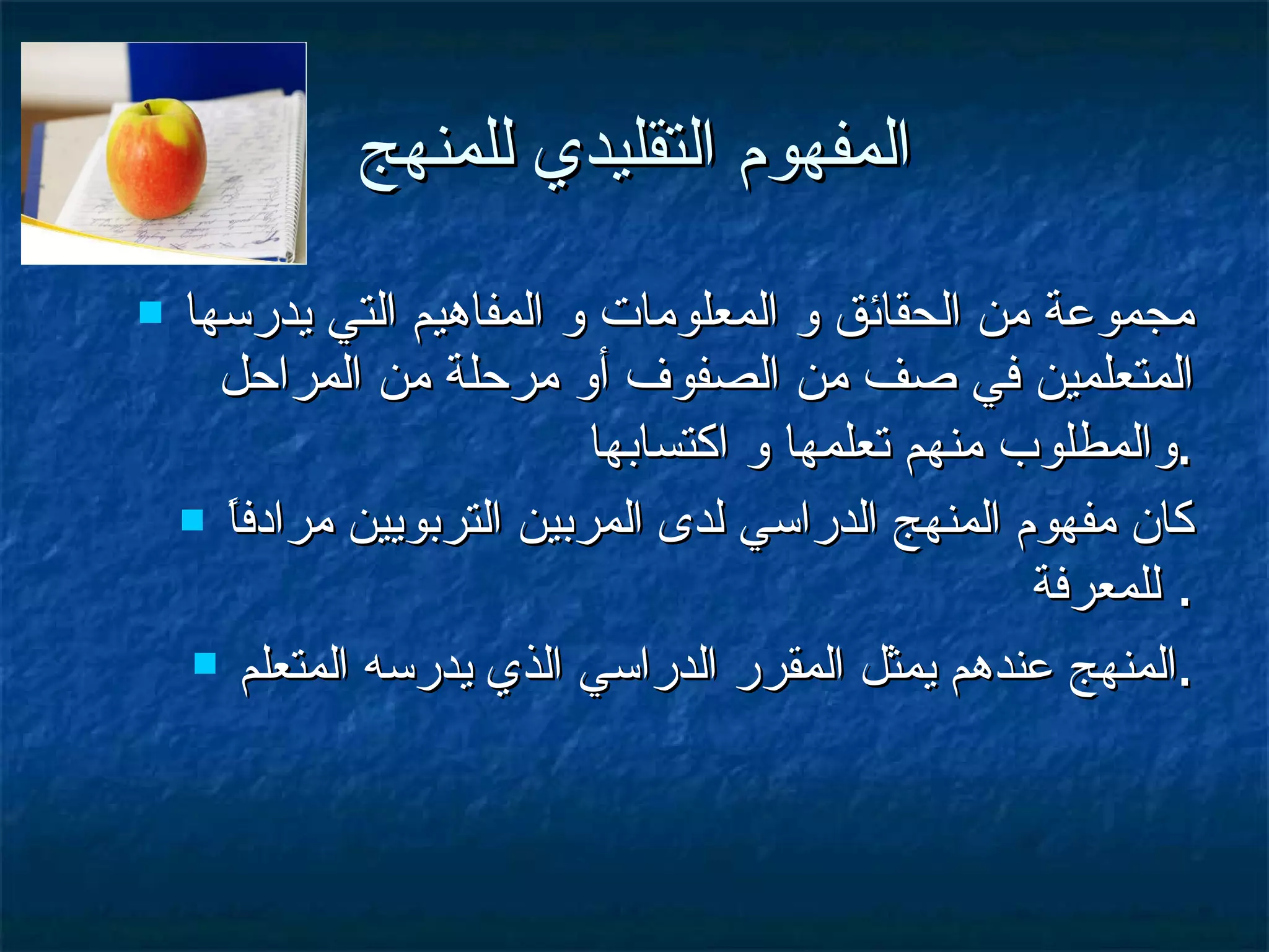 المفهوم التقليدي للمنهج مجموعة من الحقائق و المعلومات و المفاهيم التي يدرسها المتعلمين في صف من الصفوف أو مرحلة من المراحل والمطلوب منهم تعلمها و اكتسابها  . كان مفهوم المنهج الدراسي لدى المربين التربويين مرادفاً للمعرفة .  المنهج عندهم يمثل المقرر الدراسي الذي يدرسه المتعلم . 