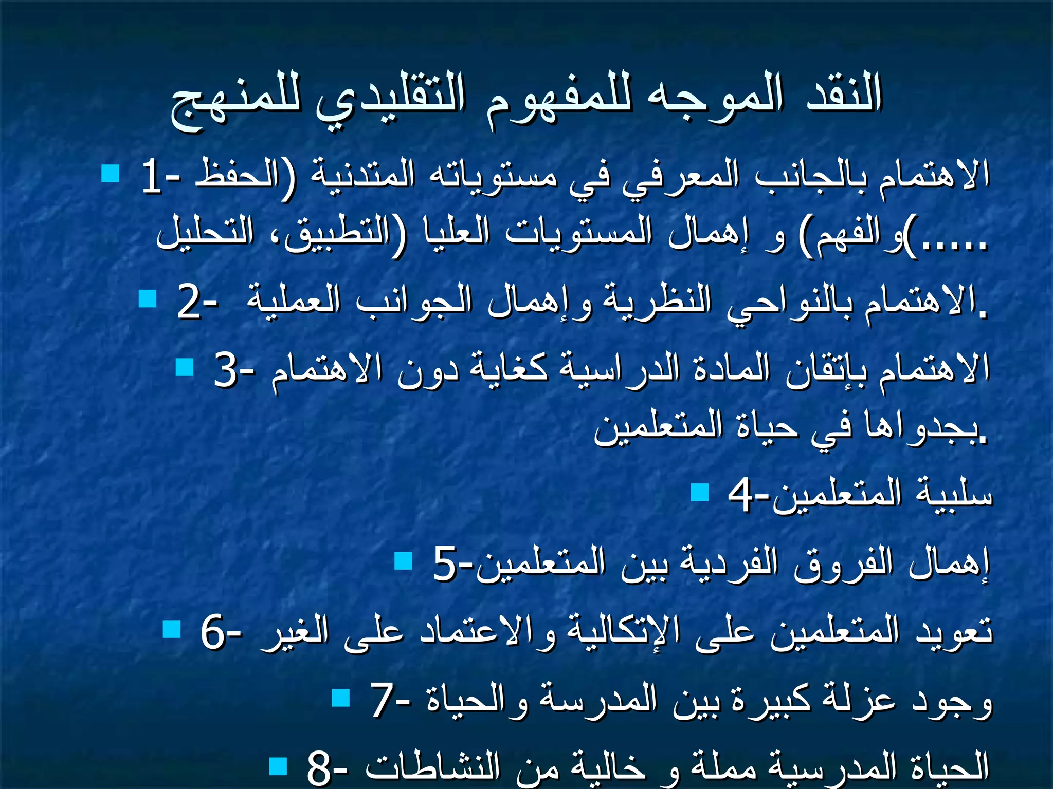 النقد الموجه للمفهوم التقليدي للمنهج 1-  الاهتمام بالجانب المعرفي في مستوياته المتدنية  ( الحفظ والفهم )  و إهمال المستويات العليا  ( التطبيق، التحليل .....) 2-  الاهتمام بالنواحي النظرية وإهمال الجوانب العملية  . 3-  الاهتمام بإتقان المادة الدراسية كغاية دون الاهتمام بجدواها في حياة المتعلمين  . 4- سلبية المتعلمين 5- إهمال الفروق الفردية بين المتعلمين 6-  تعويد المتعلمين على الإتكالية والاعتماد على الغير 7-  وجود عزلة كبيرة بين المدرسة والحياة 8-  الحياة المدرسية مملة و خالية من النشاطات 