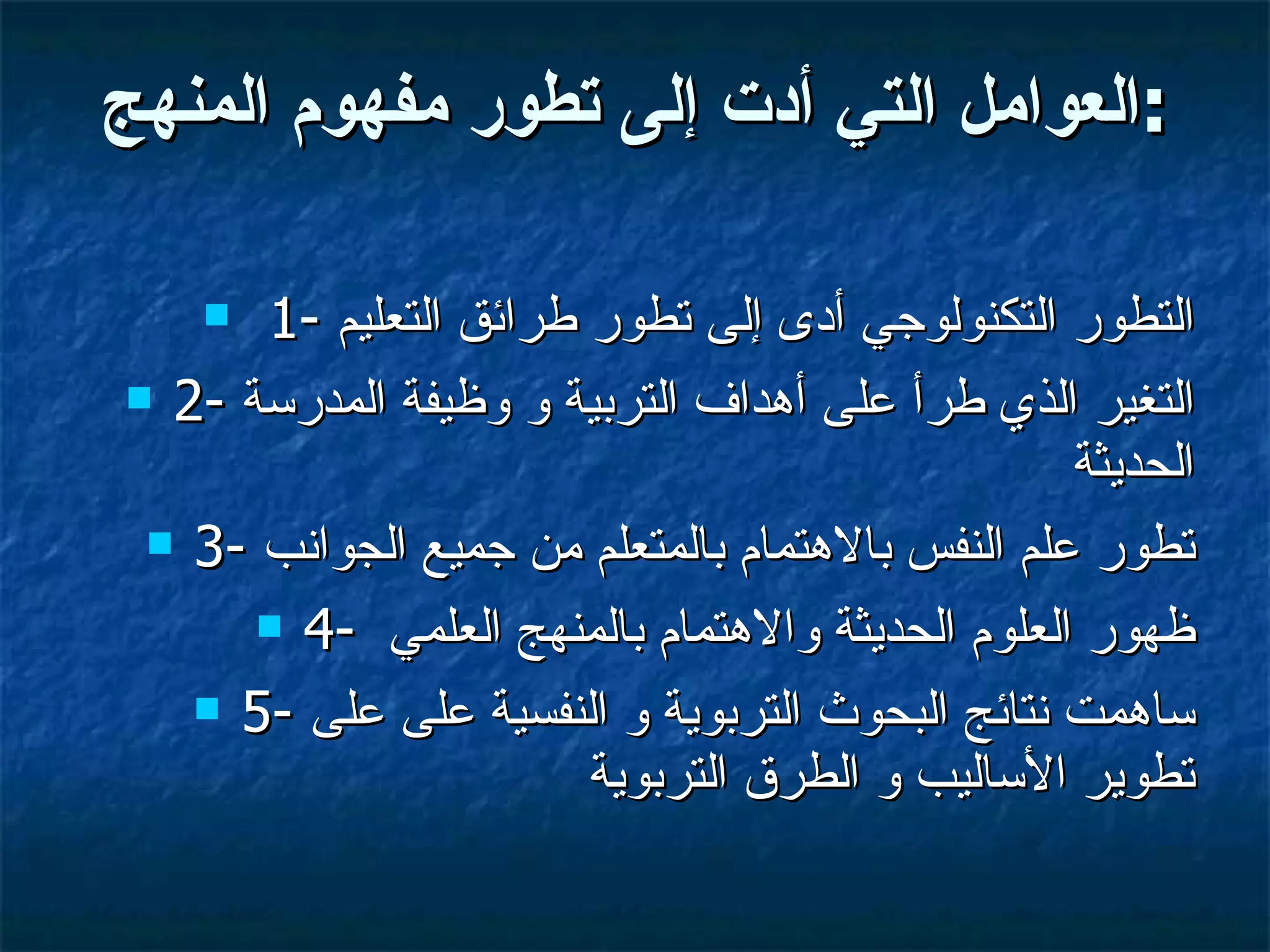 العوامل التي أدت إلى تطور مفهوم المنهج : 1-  التطور التكنولوجي أدى إلى تطور طرائق التعليم 2-  التغير الذي طرأ على أهداف التربية و وظيفة المدرسة الحديثة  3-  تطور علم النفس بالاهتمام بالمتعلم من جميع الجوانب 4-  ظهور العلوم الحديثة والاهتمام بالمنهج العلمي  5-  ساهمت نتائج البحوث التربوية و النفسية على على تطوير الأساليب و الطرق التربوية  