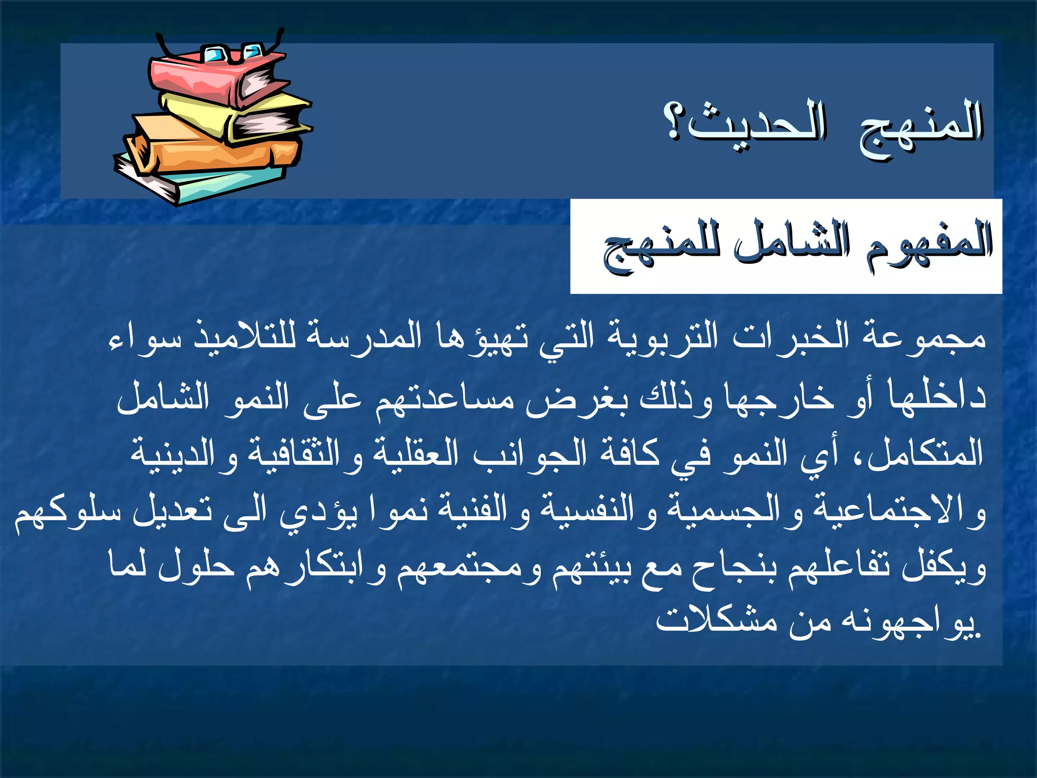 المنهج الحديث؟ مجموعة الخبرات التربوية التي تهيؤها المدرسة للتلاميذ سواء  داخلها  أو خارجها وذلك بغرض مساعدتهم على النمو الشامل المتكامل، أي النمو في كافة الجوانب العقلية والثقافية والدينية والاجتماعية والجسمية والنفسية والفنية نموا يؤدي الى تعديل سلوكهم ويكفل تفاعلهم بنجاح مع بيئتهم ومجتمعهم وابتكارهم حلول لما يواجهونه من مشكلات . المفهوم الشامل للمنهج 