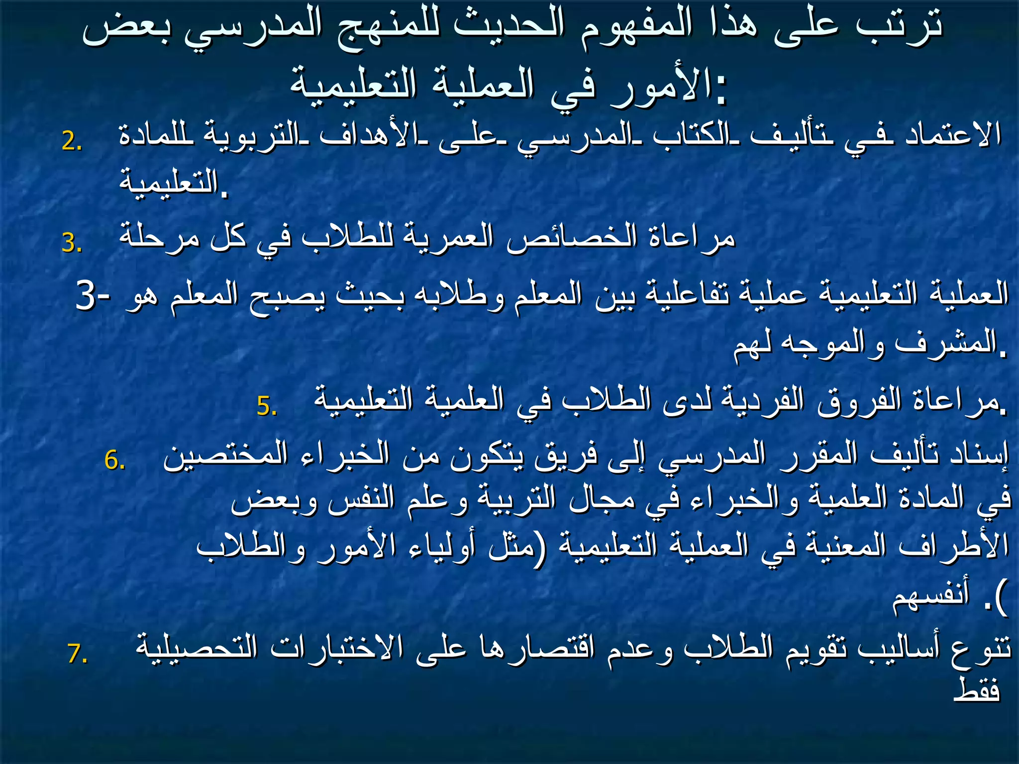 ترتب على هذا المفهوم الحديث للمنهج المدرسي بعض الأمور في العملية التعليمية : الاعتماد في تأليف الكتاب المدرسي على الأهداف التربوية للمادة التعليمية . مراعاة الخصائص العمرية للطلاب في كل مرحلة 3-  العملية التعليمية عملية تفاعلية بين المعلم وطلابه بحيث يصبح المعلم هو المشرف والموجه لهم . مراعاة الفروق الفردية لدى الطلاب في العلمية التعليمية . إسناد تأليف المقرر المدرسي إلى فريق يتكون من الخبراء المختصين في المادة العلمية والخبراء في مجال التربية وعلم النفس وبعض الأطراف المعنية في العملية التعليمية  ( مثل أولياء الأمور والطلاب أنفسهم ).  تنوع أساليب تقويم الطلاب وعدم اقتصارها على الاختبارات التحصيلية  فقط 