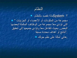 النظام ماذا نقصد بالنظام  System  ؟ ”  مجموعة من المكونات أو الأعضاء أو الجزئيات التي تؤدي معاً مجموعة من الوظائف المكملة لبعضها البعض ,  بحيث تتفاعل معاً وتؤدي جميعها إلى تحقيق نتائج أو أهداف محددة مسبقا .“ هاتي أمثلة على نظم حولك . 