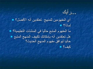 رأيك ... أي المفهومين للمنهج  تعتقدين أنه الأفضل؟ لماذا؟ ما المفهوم المتبع حاليا في المنشآت التعليمية؟ هل تعتقدين أنه بإمكانك تكييف المنهج المتبع حاليا ليوافق مفهوم المنهج الحديث؟  كيف؟ 