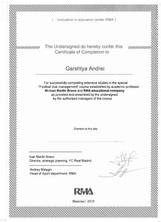 ~                     Certificate of Completion to                               ~




              For successfully completing extensive studies in the special
               tball club management" course established by academic professor
              Mr.lvan Martin Bravo and RMA educational company
                                                                                 ~
                                                                                 W
                     as provided and prescribed by the undersigned
                        ( the authorized managers (




                                   Granted on this day:




~
~
~   Ivan Martin Bravo
    Director. strateaic olannina. FC Real Madrid          ,­   ~~
                                                               '   A !"
                                                                   7,            ~
                                                                                 (,

                                                                                 ~
~
 