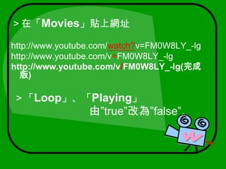 ＞在「Movies」貼上網址http://www.youtube.com/watch?v=FM0W8LY_-lghttp://www.youtube.com/v=FM0W8LY_-lghttp://www.youtube.com/v/FM0W8LY_-lg(完成版) ＞「Loop」、「Playing」由”true”改為”false”。