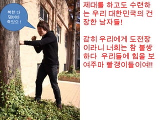 제대를 하고도 수련하는 우리 대한민국의 건장한 남자들!감히 우리에게 도전장이라니 너희는 참 불쌍하다  우리들에 힘을 보여주마 빨갱이들이여!!북한 다 댐벼바죽었으!