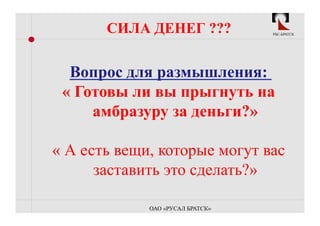 СИЛА ДЕНЕГ ???             РБС-БРАТСК




  Вопрос для размышления:
 « Готовы ли вы прыгнуть на
     амбразуру за деньги?»

« А есть вещи, которые могут вас
      заставить это сделать?»

             ОАО «РУСАЛ БРАТСК»
 