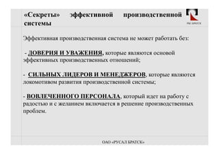 «Секреты»       эффективной         производственной
системы                                                   РБС-БРАТСК




Эффективная производственная система не может работать без:

 - ДОВЕРИЯ И УВАЖЕНИЯ, которые являются основой
эффективных производственных отношений;

-  СИЛЬНЫХ ЛИДЕРОВ И МЕНЕДЖЕРОВ, которые являются
локомотивом развития производственной системы;

-  ВОВЛЕЧЕННОГО ПЕРСОНАЛА, который идет на работу с
радостью и с желанием включается в решение производственных
проблем.




                            ОАО «РУСАЛ БРАТСК»
 