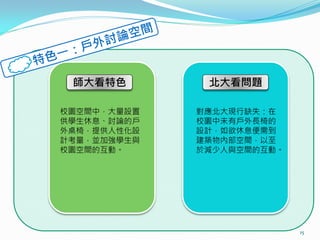 師大看特色        北大看問題

校園空間中，大量設置   對應北大現行缺失：在
供學生休息、討論的戶   校園中未有戶外長椅的
外桌椅，提供人性化設   設計，如欲休息便需到
計考量，並加強學生與   建築物內部空間，以至
校園空間的互動。     於減少人與空間的互動。




                           15
 