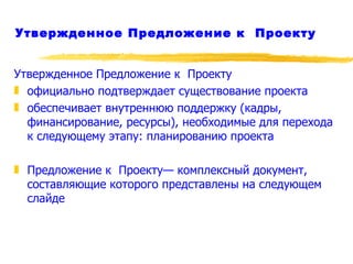 Утвержденное Предложение к  Проекту Утвержденное Предложение к  Проекту  официально подтверждает существование проекта обеспечивает внутреннюю поддержку (кадры, финансирование, ресурсы), необходимые для перехода к следующему этапу: планированию проекта Предложение к  Проекту— комплексный документ, составляющие которого представлены на следующем слайде 