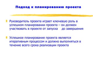 Подход к планированию проекта Руководитель проекта играет ключевую роль в успешном планировании проекта – он должен участвовать в проекте от запуска  до завершения Успешное планирование проекта является итеративным процессом и должно выполняться в течение всего срока реализации проекта 