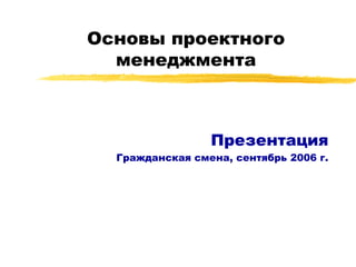 Основы проектного менеджмента Презентация Гражданская смена, сентябрь 2006 г. 