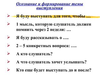 Осознание и формирование темы выступления Я буду выступать для того, чтобы … 1 мысль, которую слушатель должен помнить через 2 недели: … Я буду рассказывать о …. 2 – 5 конкретных вопроса: …. А кто слушатель? А что слушатель хочет услышать? Кто еще будет выступать до и после? 