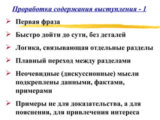 Проработка содержания выступления - 1 Первая фраза Быстро дойти до сути, без деталей Логика, связывающая отдельные разделы Плавный переход между разделами Неочевидные (дискуссионные) мысли подкреплены данными, фактами, примерами Примеры не для доказательства, а для пояснения, для привлечения интереса 