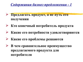 Содержания бизнес-предложения - 1 Предлагать продукт, а не путь его получения Кто конечный потребитель продукта Какие его потребности удовлетворяются Какие его проблемы решаются В чем сравнительное преимущество предлагаемого продукта для потребителя 