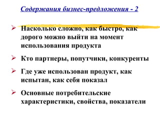 Содержания бизнес-предложения - 2 Насколько сложно, как быстро, как дорого можно выйти на момент использования продукта Кто партнеры, попутчики, конкуренты Где уже использован продукт, как испытан, как себя показал Основные потребительские характеристики, свойства, показатели 