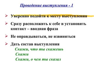 Проведение выступления - 1 Уверенно подойти к месту выступления Сразу расположить к себе и установить контакт – вводная фраза Не оправдываться, не извиняться Дать состав выступления Скажи, что ты скажешь Скажи Скажи, о чем ты сказал 