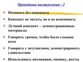 Проведение выступления - 2 Начинать без конспекта Конспект не читать, но и не вспоминать Лучший конспект – демонстрационные материалы Говорить громко, чтобы было слышно всем Говорить с энтузиазмом, демонстрировать удовольствие Использовать интонацию, мимику, жесты 