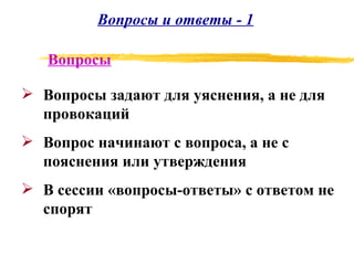 Вопросы и ответы - 1 Вопросы задают для уяснения, а не для провокаций Вопрос начинают с вопроса, а не с пояснения или утверждения В сессии «вопросы-ответы» с ответом не спорят Вопросы 