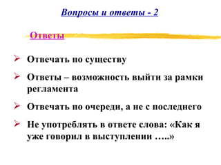 Вопросы и ответы - 2 Отвечать по существу Ответы – возможность выйти за рамки регламента Отвечать по очереди, а не с последнего Не употреблять в ответе слова: «Как я уже говорил в выступлении …..» Ответы 