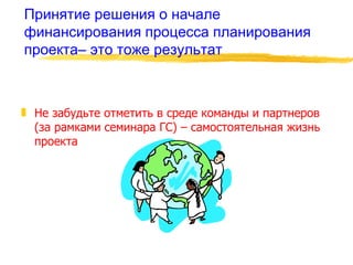 Принятие решения о начале финансирования процесса планирования проекта– это тоже результат Не забудьте отметить в среде команды и партнеров  (за рамками семинара ГС) – самостоятельная жизнь проекта 