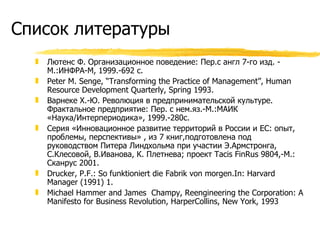 Список литературы Лютенс Ф. Организационное поведение: Пер.с англ 7-го изд. - М.:ИНФРА-М, 1999.-692 с. Peter M. Senge, “Transforming the Practice of Management”, Human Resource Development Quarterly, Spring 1993. Варнеке Х.-Ю. Революция в предпринимательской культуре. Фрактальное предприятие: Пер. с нем.яз.-М.:МАИК «Наука/Интерпериодика», 1999.-280с. Серия «Инновационное развитие территорий в России и ЕС: опыт, проблемы, перспективы» , из 7 книг,подготовлена под руководством Питера Линдхольма при участии Э.Армстронга, С.Клесовой, В.Иванова, К. Плетнева; проект  Tacis FinRus 9804 ,-М.: Сканрус 2001. Drucker, P.F.: So funktioniert die Fabrik von morgen.In: Harvard Manager (1991) 1. Michael Hammer and James  Champy, Reengineering the Corporation: A Manifesto for Business Revolution, HarperCollins, New York, 1993 